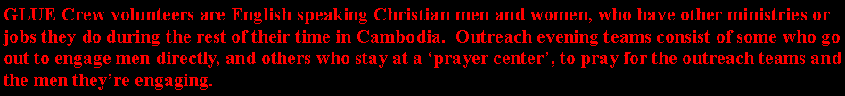 Text Box: GLUE Crew volunteers are English speaking Christian men and women, who have other ministries or jobs they do during the rest of their time in Cambodia.  Outreach evening teams consist of some who go out to engage men directly, and others who stay at a prayer center, to pray for the outreach teams and the men theyre engaging.